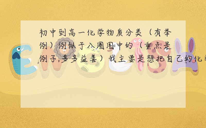 初中到高一化学物质分类（有举例）例似于八圈图中的（重点是例子,多多益善）我主要是想把自己的化学知识梳理一下，可懂的实在太少，跪求(╯﹏╰）