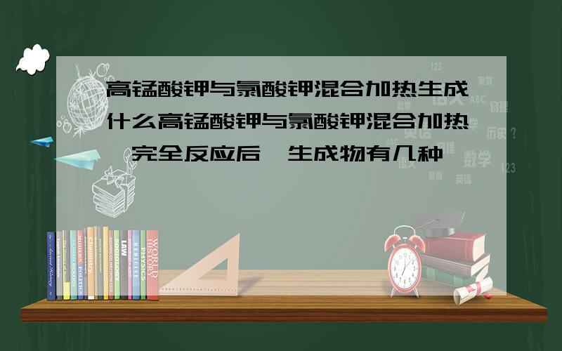 高锰酸钾与氯酸钾混合加热生成什么高锰酸钾与氯酸钾混合加热,完全反应后,生成物有几种