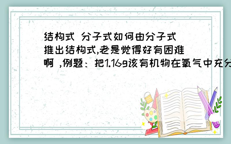 结构式 分子式如何由分子式 推出结构式,老是觉得好有困难啊 ,例题：把1.16g该有机物在氧气中充分燃烧,将生成的气体混合物通过足量碱石灰,碱石灰增重3.72g,又知生成水和二氧化碳的物质的