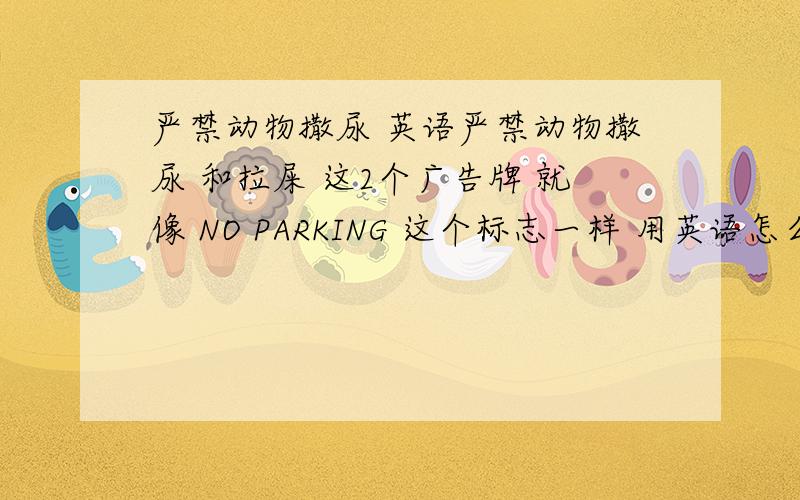 严禁动物撒尿 英语严禁动物撒尿 和拉屎 这2个广告牌 就像 NO PARKING 这个标志一样 用英语怎么说?