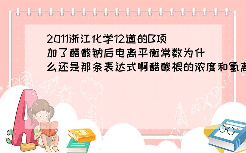 2011浙江化学12道的B项加了醋酸钠后电离平衡常数为什么还是那条表达式啊醋酸根的浓度和氢离子浓度不是不一样了吗?