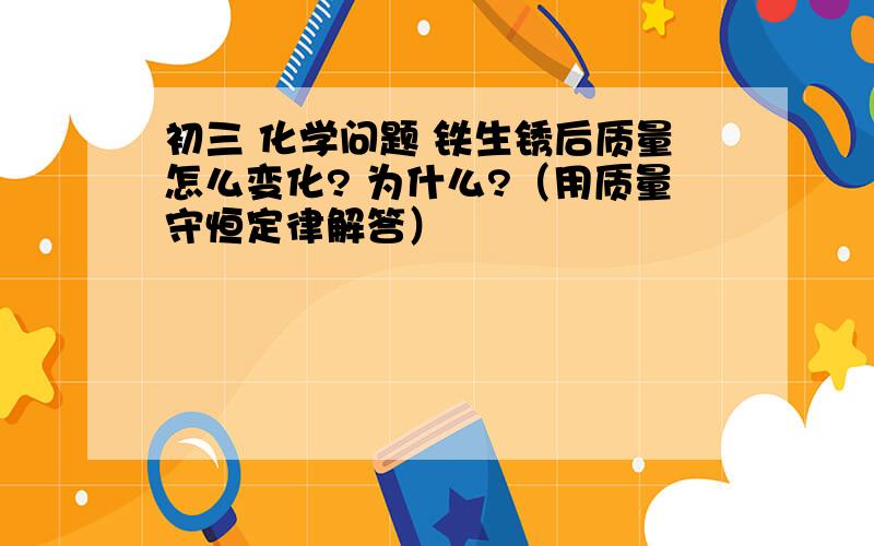 初三 化学问题 铁生锈后质量怎么变化? 为什么?（用质量守恒定律解答）