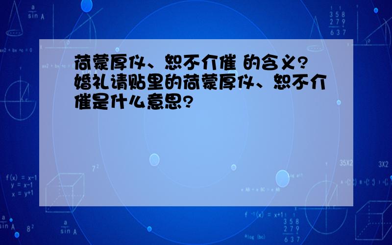 荷蒙厚仪、恕不介催 的含义?婚礼请贴里的荷蒙厚仪、恕不介催是什么意思?