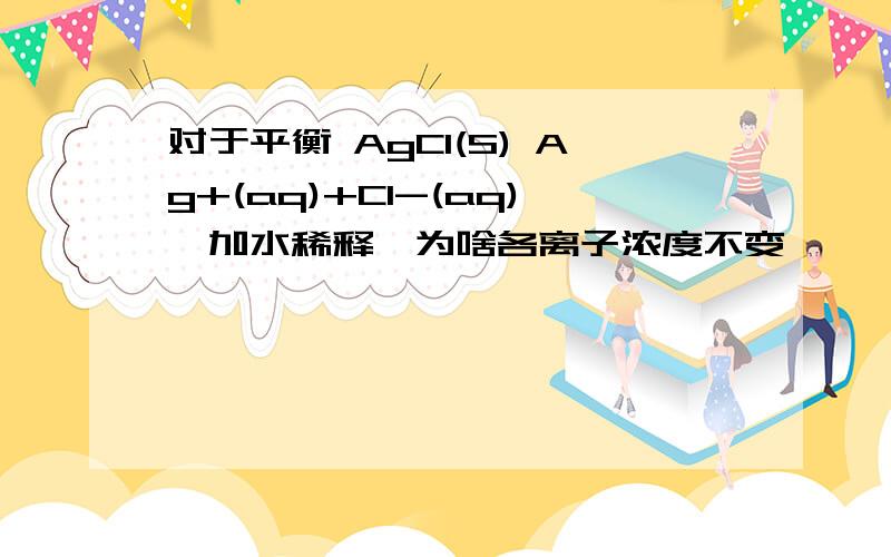 对于平衡 AgCl(S) Ag+(aq)+Cl-(aq),加水稀释,为啥各离子浓度不变