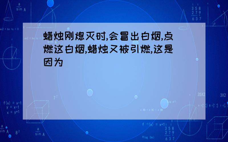 蜡烛刚熄灭时,会冒出白烟,点燃这白烟,蜡烛又被引燃,这是因为_____