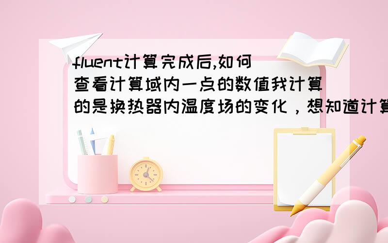 fluent计算完成后,如何查看计算域内一点的数值我计算的是换热器内温度场的变化，想知道计算域内任一点的温度值，