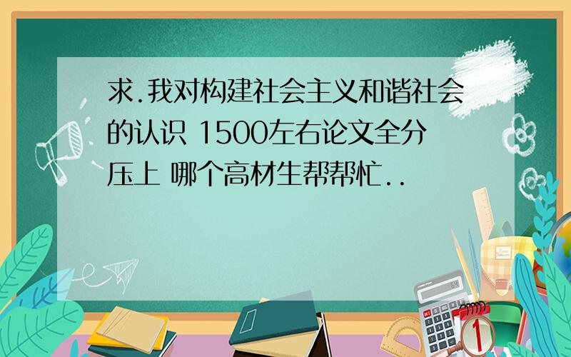 求.我对构建社会主义和谐社会的认识 1500左右论文全分压上 哪个高材生帮帮忙..