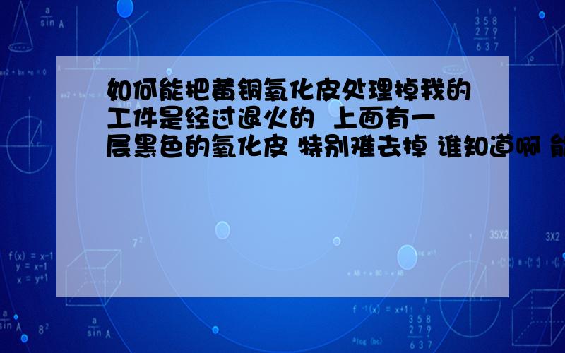 如何能把黄铜氧化皮处理掉我的工件是经过退火的  上面有一层黑色的氧化皮 特别难去掉 谁知道啊 能不能帮帮我我用硫酸试过 还有盐酸 还有硝酸  我还把他们三种配在一起用了 还是不行