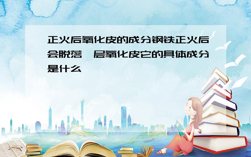 正火后氧化皮的成分钢铁正火后会脱落一层氧化皮它的具体成分是什么