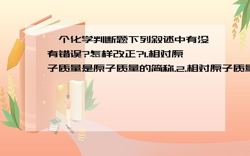 一个化学判断题下列叙述中有没有错误?怎样改正?1.相对原子质量是原子质量的简称.2.相对原子质量的符号位Ar3.原子的质量约等于原子核内质子和中子的质量之和.4.钠的原子核内有11个质子和