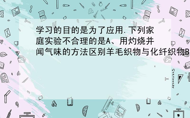 学习的目的是为了应用.下列家庭实验不合理的是A、用灼烧并闻气味的方法区别羊毛织物与化纤织物B、用淀粉溶液检验加碘食盐中的碘元素C、用Na2Co3溶液（显碱性）去除餐具上的油污D、用