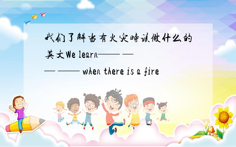 我们了解当有火灾时该做什么的英文We learn—— —— —— when there is a fire