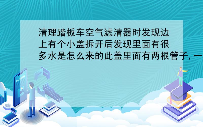 清理踏板车空气滤清器时发现边上有个小盖拆开后发现里面有很多水是怎么来的此盖里面有两根管子,一根接发动机的、另一根是接到外面的好像是放水用的（但这根管子底部是用皮塞塞住的