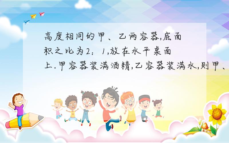 高度相同的甲、乙两容器,底面积之比为2：1,放在水平桌面上.甲容器装满酒精,乙容器装满水,则甲、乙两容器底所受压强之比为（ ） ,所受压力之比为（ ）