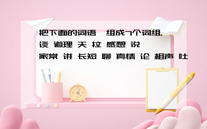 把下面的词语,组成7个词组.谈 道理 天 拉 感想 说 家常 讲 长短 聊 真情 论 相声 吐