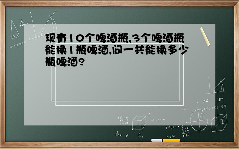 现有10个啤酒瓶,3个啤酒瓶能换1瓶啤酒,问一共能换多少瓶啤酒?