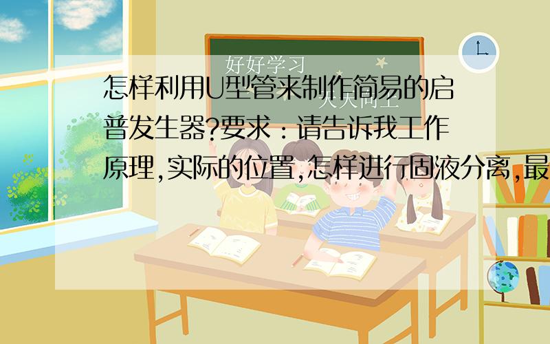 怎样利用U型管来制作简易的启普发生器?要求：请告诉我工作原理,实际的位置,怎样进行固液分离,最好连装置图也有（加10分）