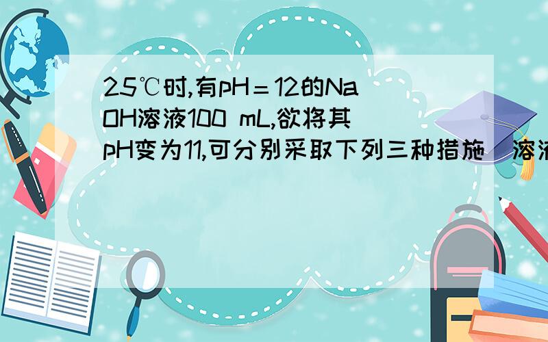 25℃时,有pH＝12的NaOH溶液100 mL,欲将其pH变为11,可分别采取下列三种措施(溶液混合时忽略体积变化)(1)若加入水,则应加入的体积是_______mL；(2)若加入pH＝10的NaOH溶液,则应加入的体积是_______mL：(3