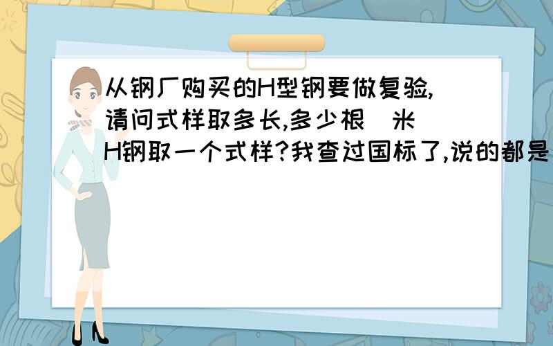 从钢厂购买的H型钢要做复验,请问式样取多长,多少根(米)H钢取一个式样?我查过国标了,说的都是切割样品之后的事.