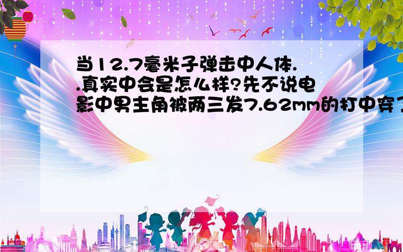 当12.7毫米子弹击中人体..真实中会是怎么样?先不说电影中男主角被两三发7.62mm的打中穿了几个小洞只是用手捂一捂假装瘸一下继续保护女主角,也不说如CS中100点血不管中了多少发只要还剩1