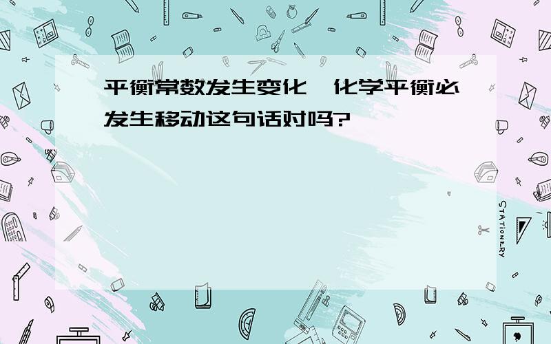 平衡常数发生变化,化学平衡必发生移动这句话对吗?