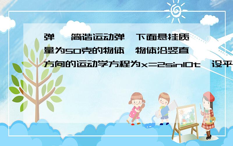 弹簧 简谐运动弹簧下面悬挂质量为50克的物体,物体沿竖直方向的运动学方程为x=2sin10t,设平衡位置为势能零点（时间单位为s,长度单位为cm）问：一,为什么振动的总能量等于最大动能（书上说