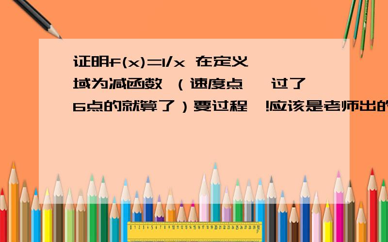 证明f(x)=1/x 在定义域为减函数 （速度点 ,过了6点的就算了）要过程  !应该是老师出的题目不严谨