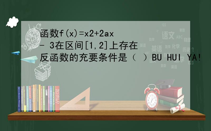 函数f(x)=x2+2ax - 3在区间[1,2]上存在反函数的充要条件是（ ）BU HUI YA!