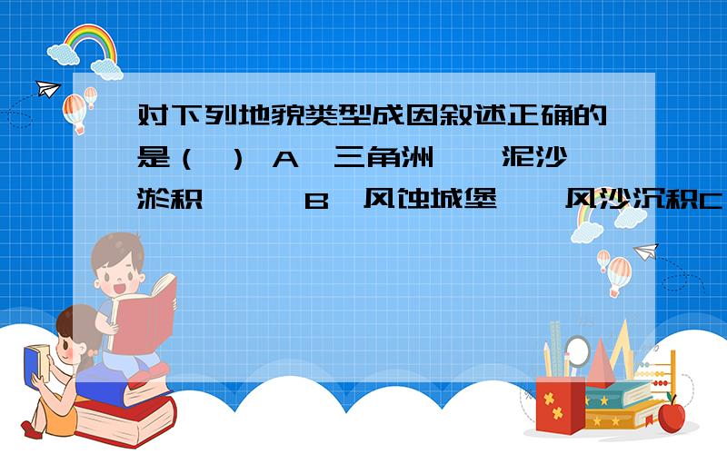 对下列地貌类型成因叙述正确的是（ ） A、三角洲——泥沙淤积　　　B、风蚀城堡——风沙沉积C、角峰——冰川沉积 D、溶洞——流水堆积