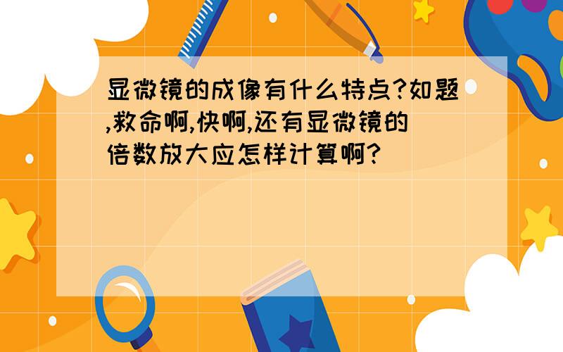 显微镜的成像有什么特点?如题,救命啊,快啊,还有显微镜的倍数放大应怎样计算啊?