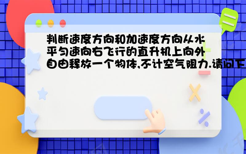 判断速度方向和加速度方向从水平匀速向右飞行的直升机上向外自由释放一个物体,不计空气阻力.请问下落过程中这个物体的速度方向和加速度方向分别是什么?我知道这个物体有受重力,那请