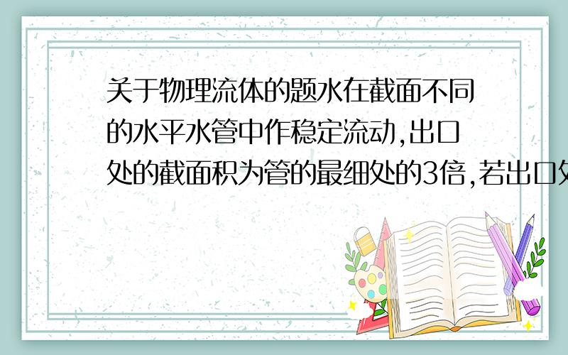 关于物理流体的题水在截面不同的水平水管中作稳定流动,出口处的截面积为管的最细处的3倍,若出口处流速位2m/s,则最细处压强是多少?若在此最细处开一小口,水会不会流出来?