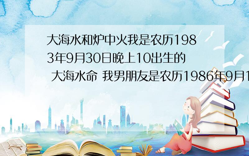 大海水和炉中火我是农历1983年9月30日晚上10出生的 大海水命 我男朋友是农历1986年9月15日出生 为 炉中火 请大师帮忙,