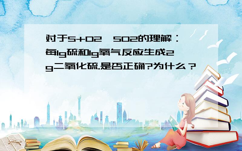 对于S+O2→SO2的理解：每1g硫和1g氧气反应生成2g二氧化硫.是否正确?为什么？