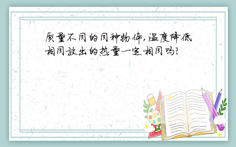 质量不同的同种物体,温度降低相同放出的热量一定相同吗?