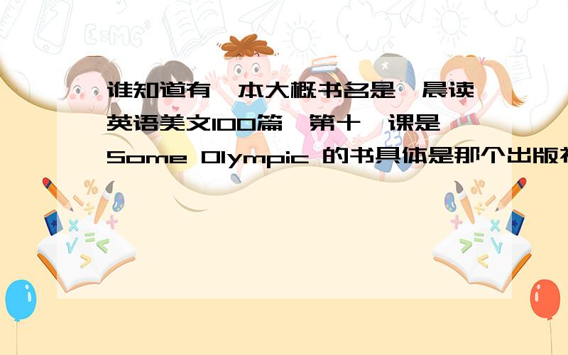 谁知道有一本大概书名是《晨读英语美文100篇》第十一课是Some Olympic 的书具体是那个出版社在那可以买到谁知道有一本大概书名是《晨读英语美文100篇》第十一课是Some Olympic 的书具体是那