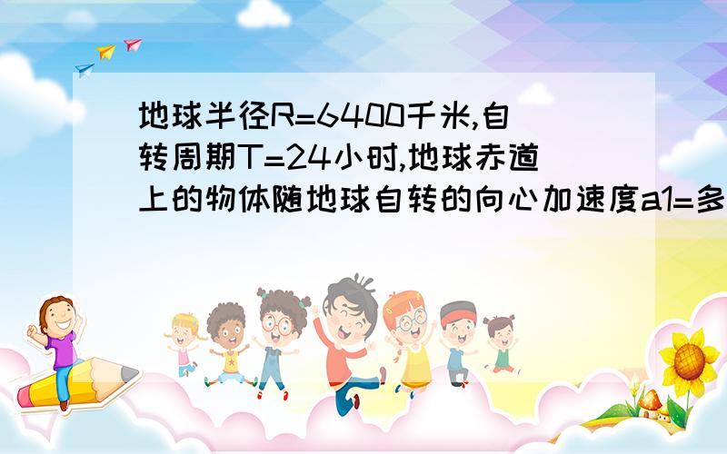 地球半径R=6400千米,自转周期T=24小时,地球赤道上的物体随地球自转的向心加速度a1=多少?纬度为60度处的物体随地球自转的向心加速度是a2,a1:a2=多少（2）两颗人造地球卫星分别绕地球做匀速圆