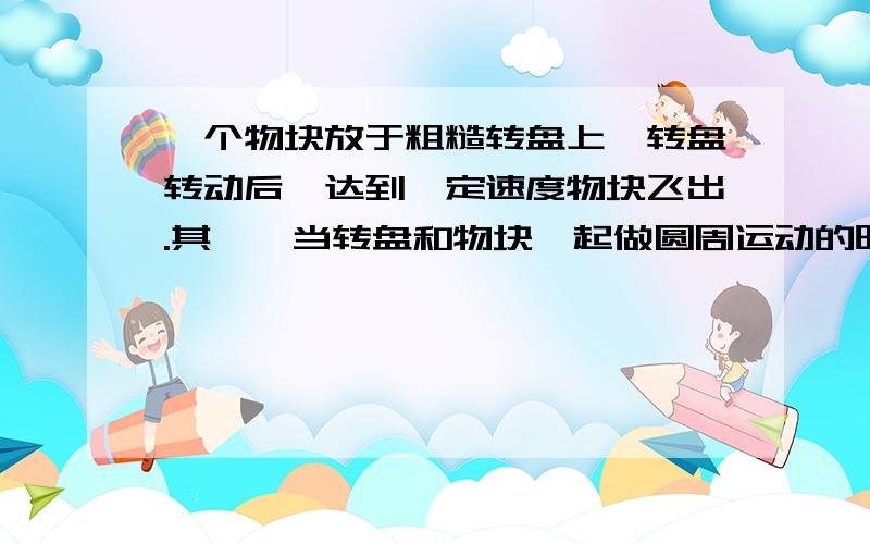 一个物块放于粗糙转盘上,转盘转动后,达到一定速度物块飞出.其一,当转盘和物块一起做圆周运动的时候,是什么提供了物块的向心力?摩擦力么?可是物块受到的摩擦力应该是始终和转盘线速度