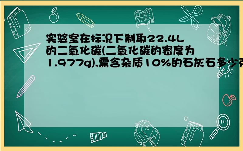 实验室在标况下制取22.4L的二氧化碳(二氧化碳的密度为1.977g),需含杂质10%的石灰石多少克?