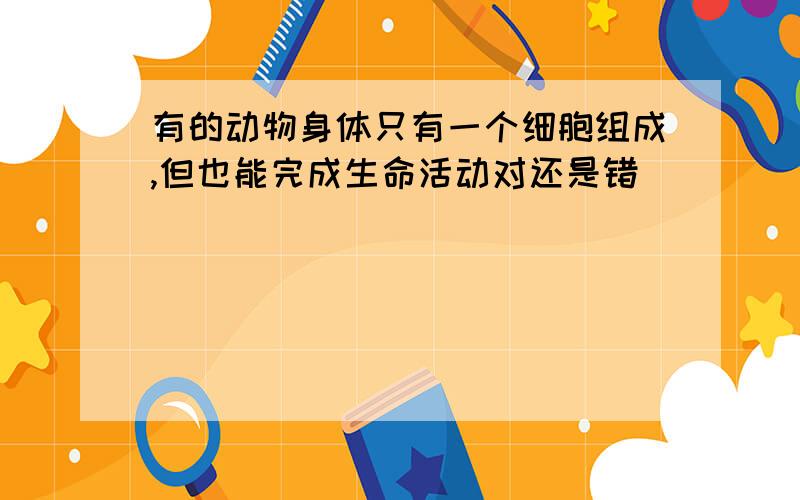 有的动物身体只有一个细胞组成,但也能完成生命活动对还是错