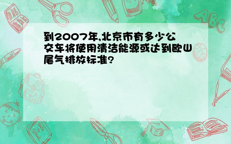 到2007年,北京市有多少公交车将使用清洁能源或达到欧Ш尾气排放标准?