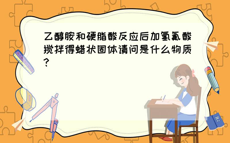 乙醇胺和硬脂酸反应后加氢氟酸搅拌得蜡状固体请问是什么物质?