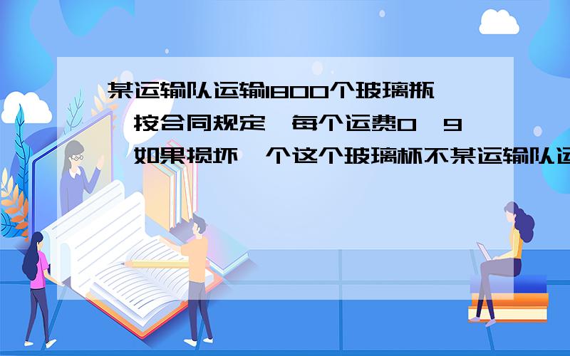 某运输队运输1800个玻璃瓶,按合同规定,每个运费0、9,如果损坏一个这个玻璃杯不某运输队运输1800个玻璃瓶,按合同规定,每个运费0、9,如果损坏一个这个玻璃瓶不但不给运费,还要赔偿8元,结果