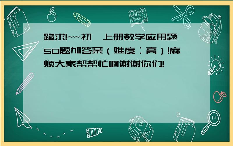 跪求!~~初一上册数学应用题50题加答案（难度：高）!麻烦大家帮帮忙啊谢谢你们!