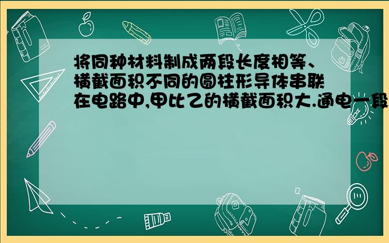 将同种材料制成两段长度相等、横截面积不同的圆柱形导体串联在电路中,甲比乙的横截面积大.通电一段时间后,甲导体产生热量 ______ 乙导体（选填：多于、少于或等于电阻和横截面积有关