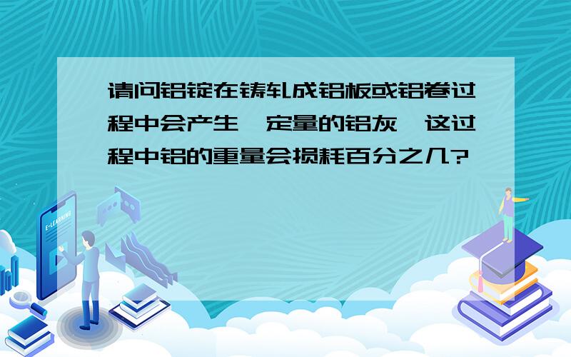 请问铝锭在铸轧成铝板或铝卷过程中会产生一定量的铝灰,这过程中铝的重量会损耗百分之几?