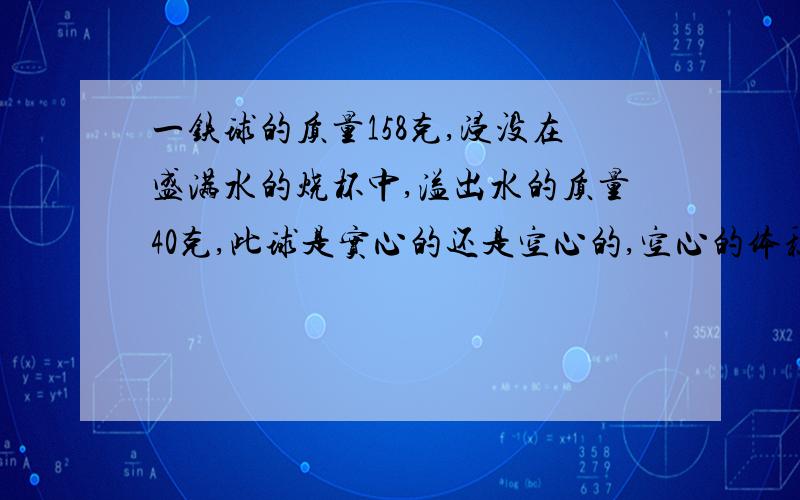 一铁球的质量158克,浸没在盛满水的烧杯中,溢出水的质量40克,此球是实心的还是空心的,空心的体积有多大