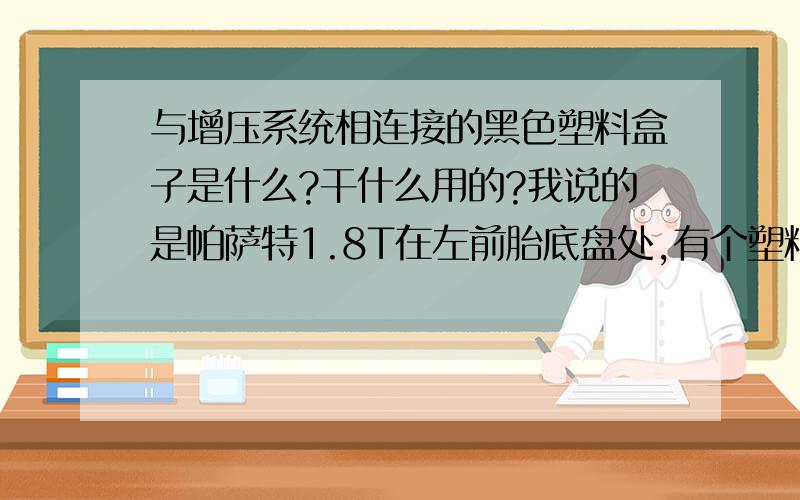 与增压系统相连接的黑色塑料盒子是什么?干什么用的?我说的是帕萨特1.8T在左前胎底盘处,有个塑料黑盒子.