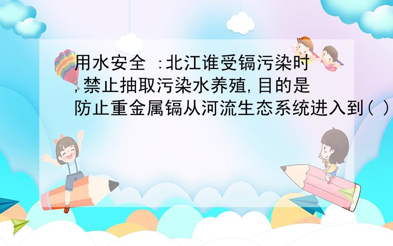 用水安全 :北江谁受镉污染时,禁止抽取污染水养殖,目的是防止重金属镉从河流生态系统进入到( )                            哪位哥哥姐姐帮我回答这3个问题好吗?1.将一百毫升稀释一定的倍数 然后