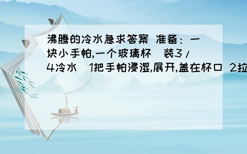 沸腾的冷水急求答案 准备：一块小手帕,一个玻璃杯（装3/4冷水）1把手帕浸湿,展开,盖在杯口 2拉紧杯口的手帕,用左手掌罩住手帕覆盖的杯口,右手举起杯子,反转杯子,让杯底朝上. 3左手压住